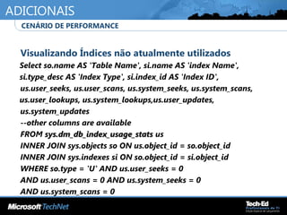 ADICIONAIS
•
Visualizando Índices não atualmente utilizados
Select so.name AS 'Table Name', si.name AS 'index Name',
si.type_desc AS 'Index Type', si.index_id AS 'Index ID',
•
us.user_seeks, us.user_scans, us.system_seeks, us.system_scans,
us.user_lookups, us.system_lookups,us.user_updates,
•
us.system_updates
•
--other columns are available
•
FROM sys.dm_db_index_usage_statssys.dm_db_index_usage_stats us
•
INNER JOIN sys.objects so ON us.object_id = so.object_id
•
INNER JOIN sys.indexes si ON so.object_id = si.object_id
•
WHERE so.type = 'U' AND us.user_seeks = 0
•
AND us.user_scans = 0 AND us.system_seeks = 0
•
AND us.system_scans = 0
•
CENÁRIO DE PERFORMANCE
 