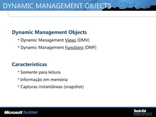 DYNAMIC MANAGEMENT OBJECTS
•
Dynamic Management Objects
 Dynamic Management Views (DMV)
 Dynamic Management Functions (DMF)
•
Características
 Somente para leitura
 Informação em memória
 Capturas instantâneas (snapshot)
 