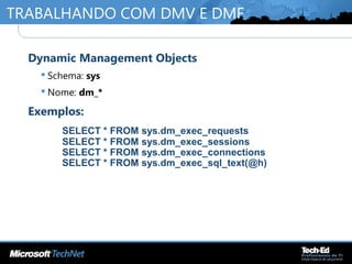TRABALHANDO COM DMV E DMF
•
Dynamic Management Objects
 Schema: sys
 Nome: dm_*
•
Exemplos:
SELECT * FROM sys.dm_exec_requests
SELECT * FROM sys.dm_exec_sessions
SELECT * FROM sys.dm_exec_connections
SELECT * FROM sys.dm_exec_sql_text(@h)
 