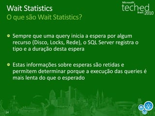 14
Wait Statistics
O que são Wait Statistics?
Sempre que uma query inicia a espera por algum
recurso (Disco, Locks, Rede), o SQL Server registra o
tipo e a duração desta espera
Estas informações sobre esperas são retidas e
permitem determinar porque a execução das queries é
mais lenta do que o esperado
 