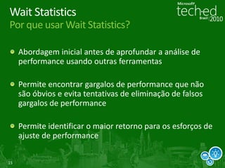 15
Wait Statistics
Por que usar Wait Statistics?
Abordagem inicial antes de aprofundar a análise de
performance usando outras ferramentas
Permite encontrar gargalos de performance que não
são óbvios e evita tentativas de eliminação de falsos
gargalos de performance
Permite identificar o maior retorno para os esforços de
ajuste de performance
 