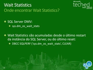 16
Wait Statistics
Onde encontrar Wait Statistics?
SQL Server DMV:
sys.dm_os_wait_stats
Wait Statistics são acumuladas desde o último restart
da instância do SQL Server, ou do último reset:
DBCC SQLPERF (‘sys.dm_os_wait_stats’, CLEAR)
 