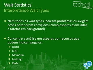 19
Wait Statistics
Interpretando Wait Types
Nem todos os wait types indicam problemas ou exigem
ações para serem corrigidos (como esperas associadas
a tarefas em background)
Concentre a análise em esperas por recursos que
podem indicar gargalos:
Disco
CPU
Memória
Locking
Rede
 