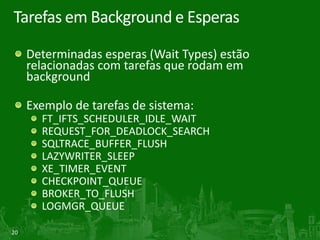 20
Tarefas em Background e Esperas
Determinadas esperas (Wait Types) estão
relacionadas com tarefas que rodam em
background
Exemplo de tarefas de sistema:
FT_IFTS_SCHEDULER_IDLE_WAIT
REQUEST_FOR_DEADLOCK_SEARCH
SQLTRACE_BUFFER_FLUSH
LAZYWRITER_SLEEP
XE_TIMER_EVENT
CHECKPOINT_QUEUE
BROKER_TO_FLUSH
LOGMGR_QUEUE
 
