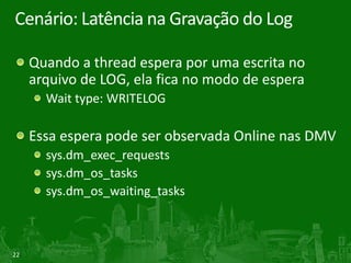 22
Cenário: Latência na Gravação do Log
Quando a thread espera por uma escrita no
arquivo de LOG, ela fica no modo de espera
Wait type: WRITELOG
Essa espera pode ser observada Online nas DMV
sys.dm_exec_requests
sys.dm_os_tasks
sys.dm_os_waiting_tasks
 