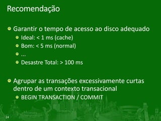 24
Recomendação
Garantir o tempo de acesso ao disco adequado
Ideal: < 1 ms (cache)
Bom: < 5 ms (normal)
...
Desastre Total: > 100 ms
Agrupar as transações excessivamente curtas
dentro de um contexto transacional
BEGIN TRANSACTION / COMMIT
 