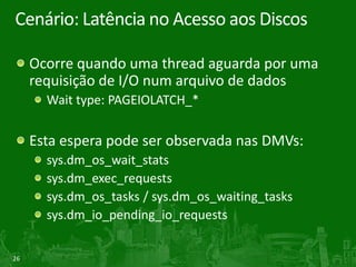 26
Cenário: Latência no Acesso aos Discos
Ocorre quando uma thread aguarda por uma
requisição de I/O num arquivo de dados
Wait type: PAGEIOLATCH_*
Esta espera pode ser observada nas DMVs:
sys.dm_os_wait_stats
sys.dm_exec_requests
sys.dm_os_tasks / sys.dm_os_waiting_tasks
sys.dm_io_pending_io_requests
 
