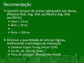 29
Recomendação
Garantir tempos de acesso adequados aos discos
(Physical Disk, Avg. Disk sec/Read e Avg. Disk
sec/Write)
Ideal: < 10 ms
Bom: < 20 ms
...
Ruim: > 100 ms
Diminuir a quantidade de leituras lógicas,
melhorando a estratégia de indexação
Database Engine Tuning Advisor (DTA)
sys.dm_db_missing_index_*
Plano de execução: Missing Index Details
 