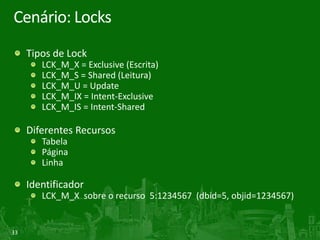 33
Cenário: Locks
Tipos de Lock
LCK_M_X = Exclusive (Escrita)
LCK_M_S = Shared (Leitura)
LCK_M_U = Update
LCK_M_IX = Intent-Exclusive
LCK_M_IS = Intent-Shared
Diferentes Recursos
Tabela
Página
Linha
Identificador
LCK_M_X sobre o recurso 5:1234567 (dbid=5, objid=1234567)
 