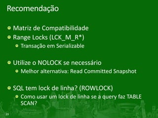39
Recomendação
Matriz de Compatibilidade
Range Locks (LCK_M_R*)
Transação em Serializable
Utilize o NOLOCK se necessário
Melhor alternativa: Read Committed Snapshot
SQL tem lock de linha? (ROWLOCK)
Como usar um lock de linha se a query faz TABLE
SCAN?
 
