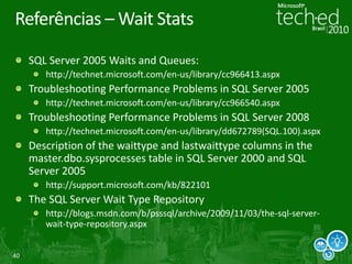 40
Referências – Wait Stats
SQL Server 2005 Waits and Queues:
http://technet.microsoft.com/en-us/library/cc966413.aspx
Troubleshooting Performance Problems in SQL Server 2005
http://technet.microsoft.com/en-us/library/cc966540.aspx
Troubleshooting Performance Problems in SQL Server 2008
http://technet.microsoft.com/en-us/library/dd672789(SQL.100).aspx
Description of the waittype and lastwaittype columns in the
master.dbo.sysprocesses table in SQL Server 2000 and SQL
Server 2005
http://support.microsoft.com/kb/822101
The SQL Server Wait Type Repository
http://blogs.msdn.com/b/psssql/archive/2009/11/03/the-sql-server-
wait-type-repository.aspx
 