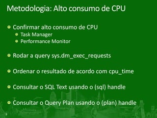 9
Metodologia: Alto consumo de CPU
Confirmar alto consumo de CPU
Task Manager
Performance Monitor
Rodar a query sys.dm_exec_requests
Ordenar o resultado de acordo com cpu_time
Consultar o SQL Text usando o (sql) handle
Consultar o Query Plan usando o (plan) handle
 