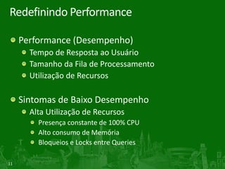 11
Redefinindo Performance
Performance (Desempenho)
Tempo de Resposta ao Usuário
Tamanho da Fila de Processamento
Utilização de Recursos
Sintomas de Baixo Desempenho
Alta Utilização de Recursos
Presença constante de 100% CPU
Alto consumo de Memória
Bloqueios e Locks entre Queries
 