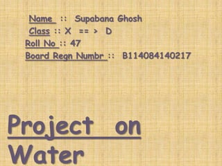 Name :: Supabana Ghosh
Class :: X == > D
Roll No :: 47
Board Regn Numbr :: B114084140217

Project on
Water

 