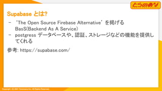 Copyright  (C) 2021 Toranoana Inc. All Rights Reserved.
Supabase とは? 
- ‘The Open Source Firebase Alternative’ を掲げる
BasS(B...