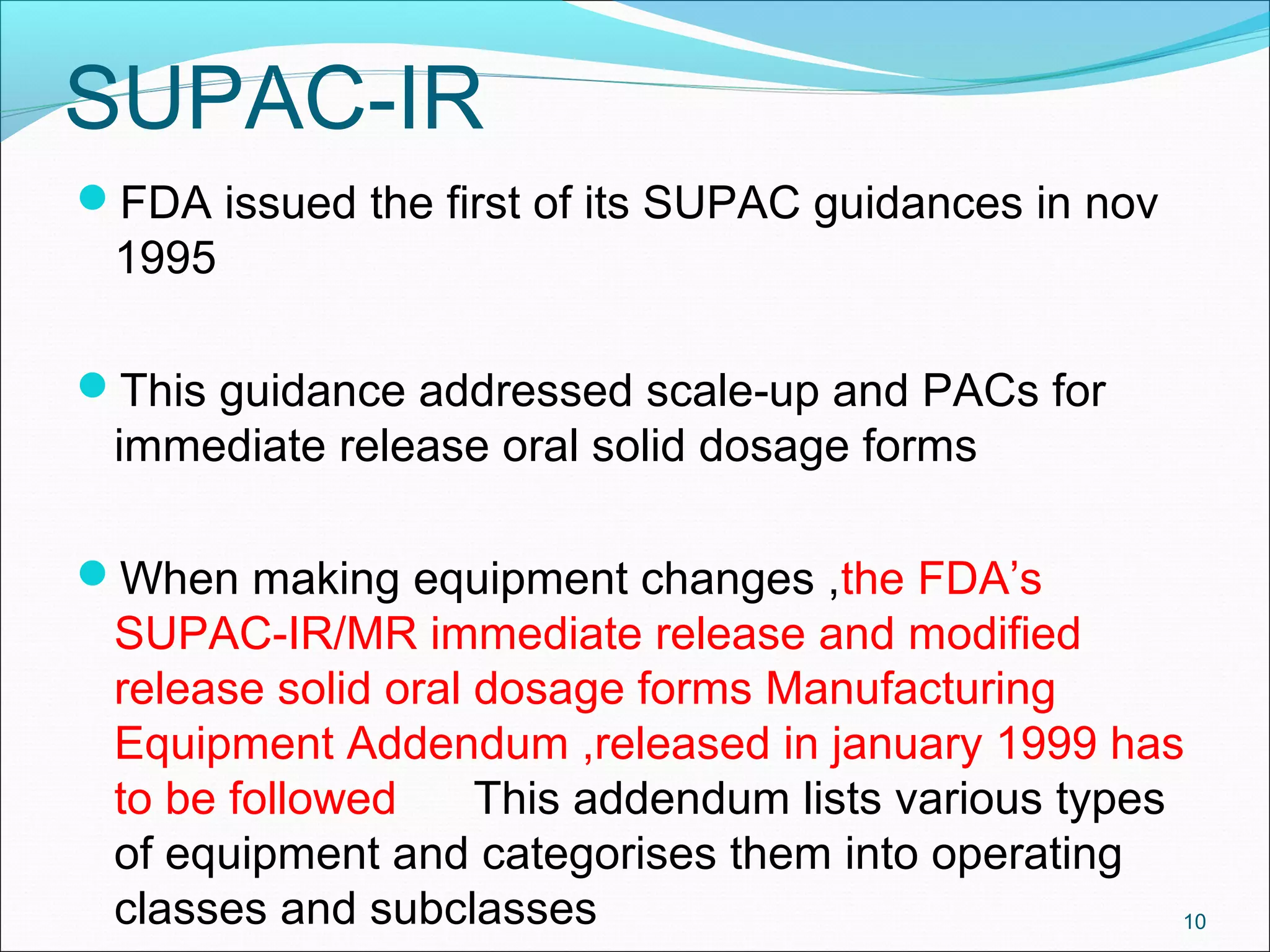 SUPAC-IR 
FDA issued the first of its SUPAC guidances in nov 
1995 
This guidance addressed scale-up and PACs for 
immediate release oral solid dosage forms 
When making equipment changes ,the FDA’s 
SUPAC-IR/MR immediate release and modified 
release solid oral dosage forms Manufacturing 
Equipment Addendum ,released in january 1999 has 
to be followed This addendum lists various types 
of equipment and categorises them into operating 
classes and subclasses 10 
 