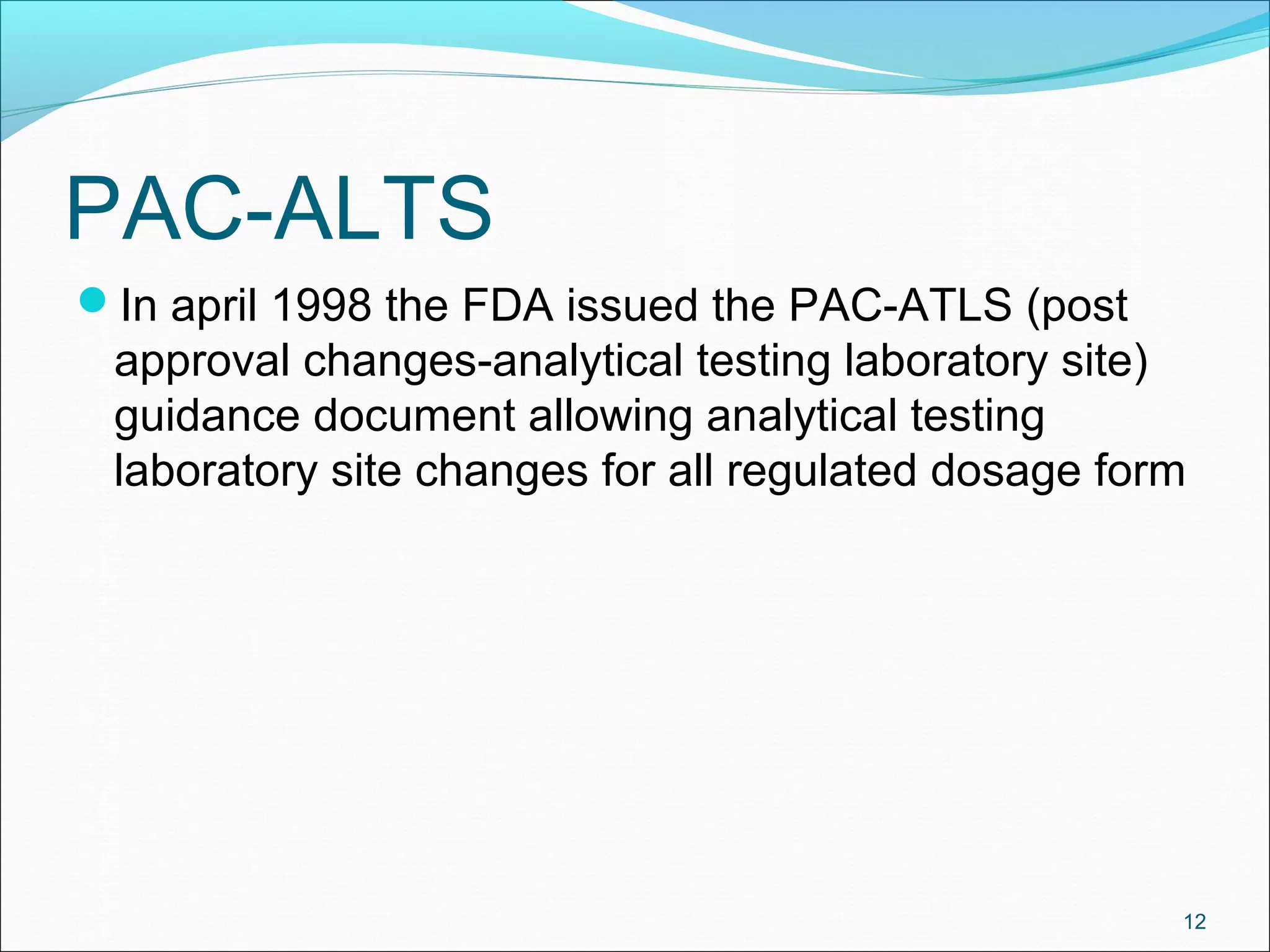 PAC-ALTS 
In april 1998 the FDA issued the PAC-ATLS (post 
approval changes-analytical testing laboratory site) 
guidance document allowing analytical testing 
laboratory site changes for all regulated dosage form 
12 
 