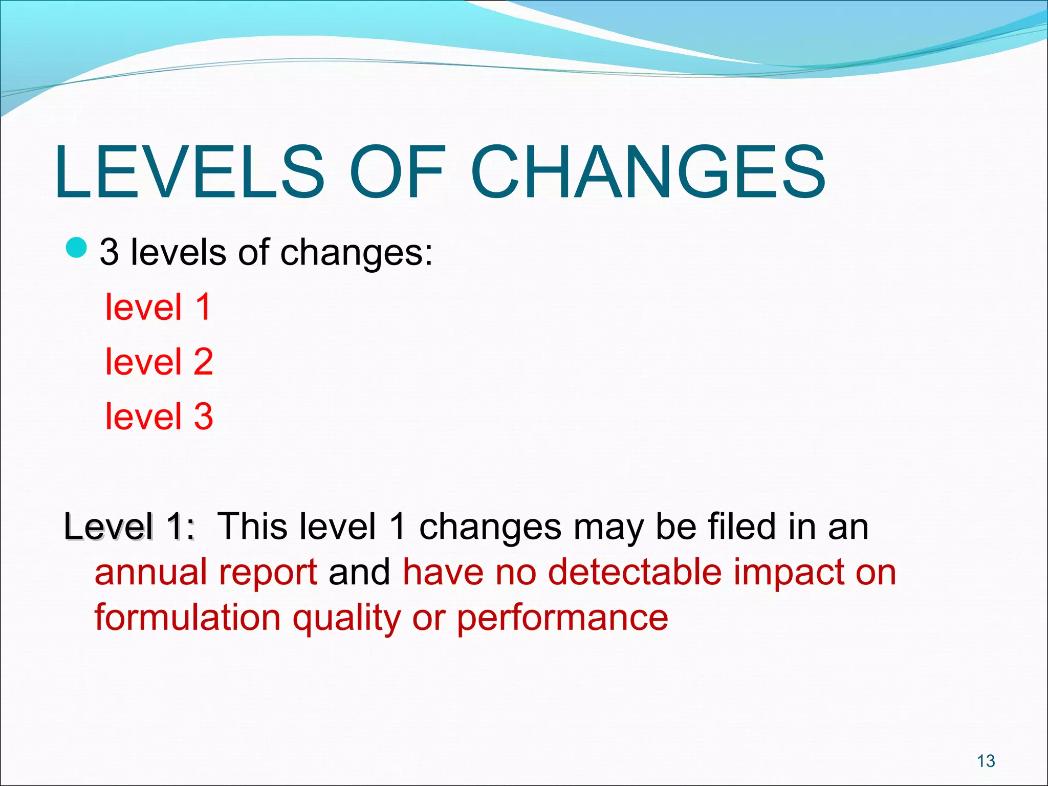 LEVELS OF CHANGES 
3 levels of changes: 
level 1 
level 2 
level 3 
LLeevveell 11:: This level 1 changes may be filed in an 
annual report and have no detectable impact on 
formulation quality or performance 
13 
 