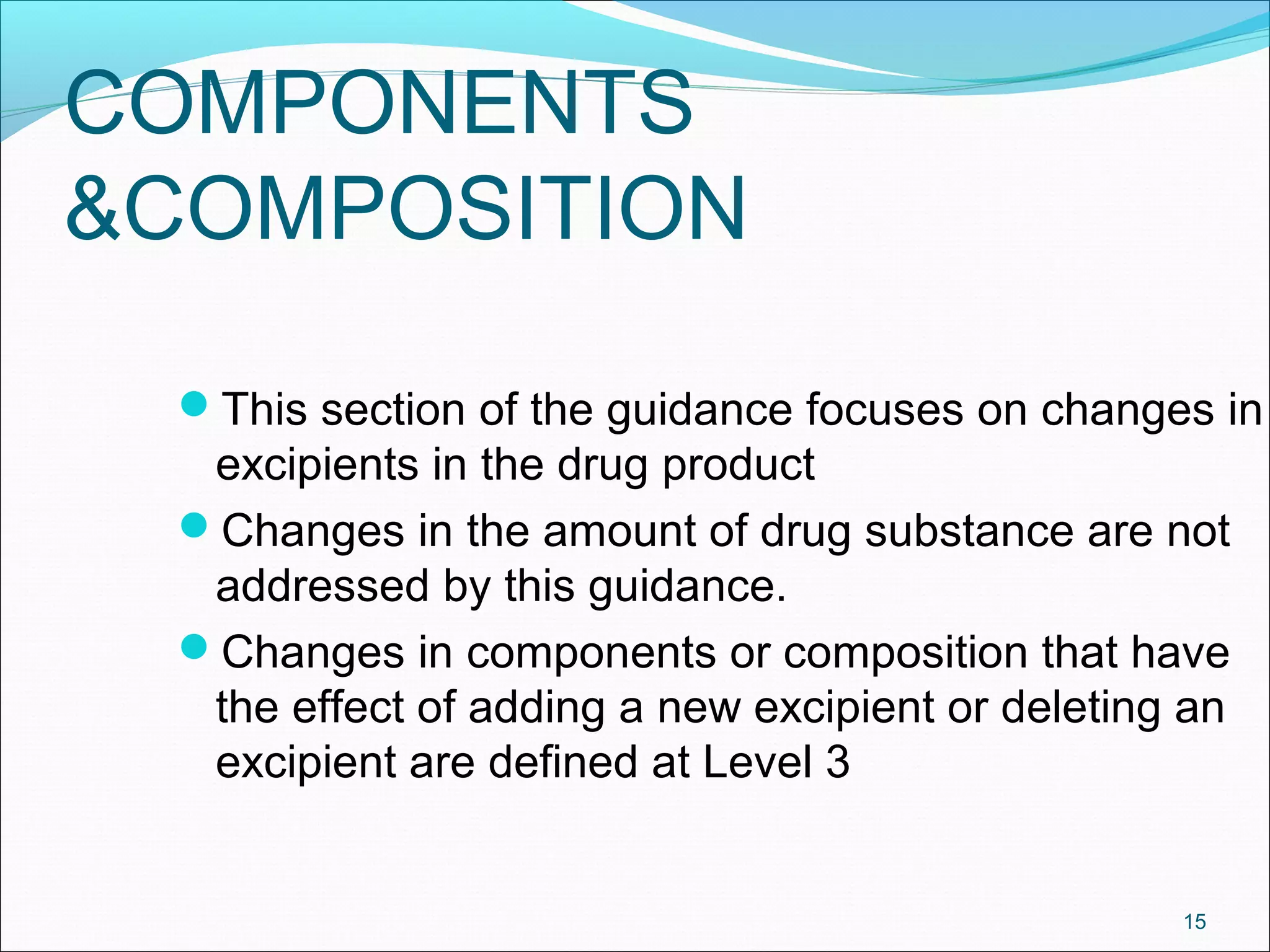 COMPONENTS 
&COMPOSITION 
This section of the guidance focuses on changes in 
excipients in the drug product 
Changes in the amount of drug substance are not 
addressed by this guidance. 
Changes in components or composition that have 
the effect of adding a new excipient or deleting an 
excipient are defined at Level 3 
15 
 