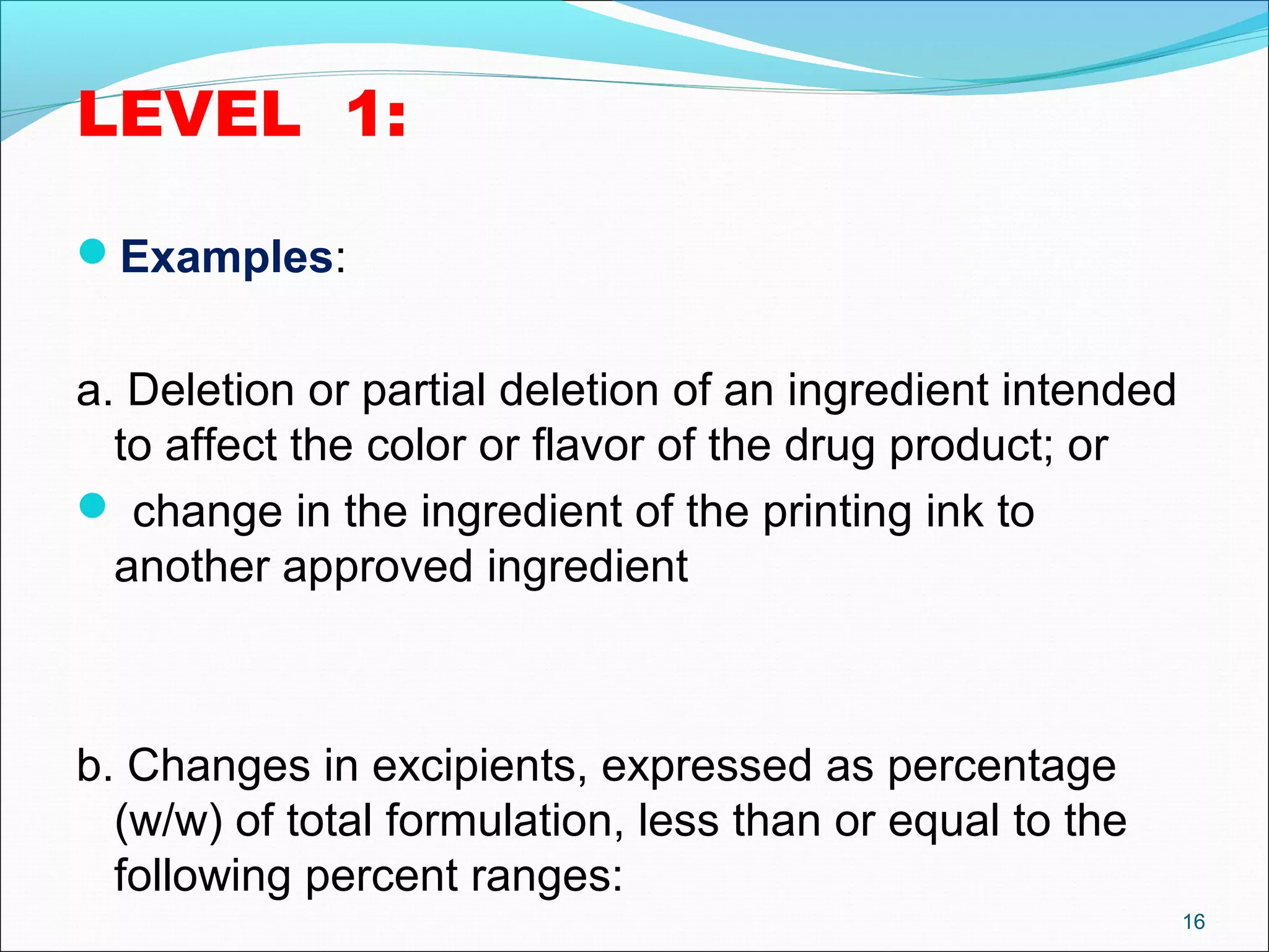 LEVEL 1: 
Examples: 
a. Deletion or partial deletion of an ingredient intended 
to affect the color or flavor of the drug product; or 
 change in the ingredient of the printing ink to 
another approved ingredient 
b. Changes in excipients, expressed as percentage 
(w/w) of total formulation, less than or equal to the 
following percent ranges: 
16 
 