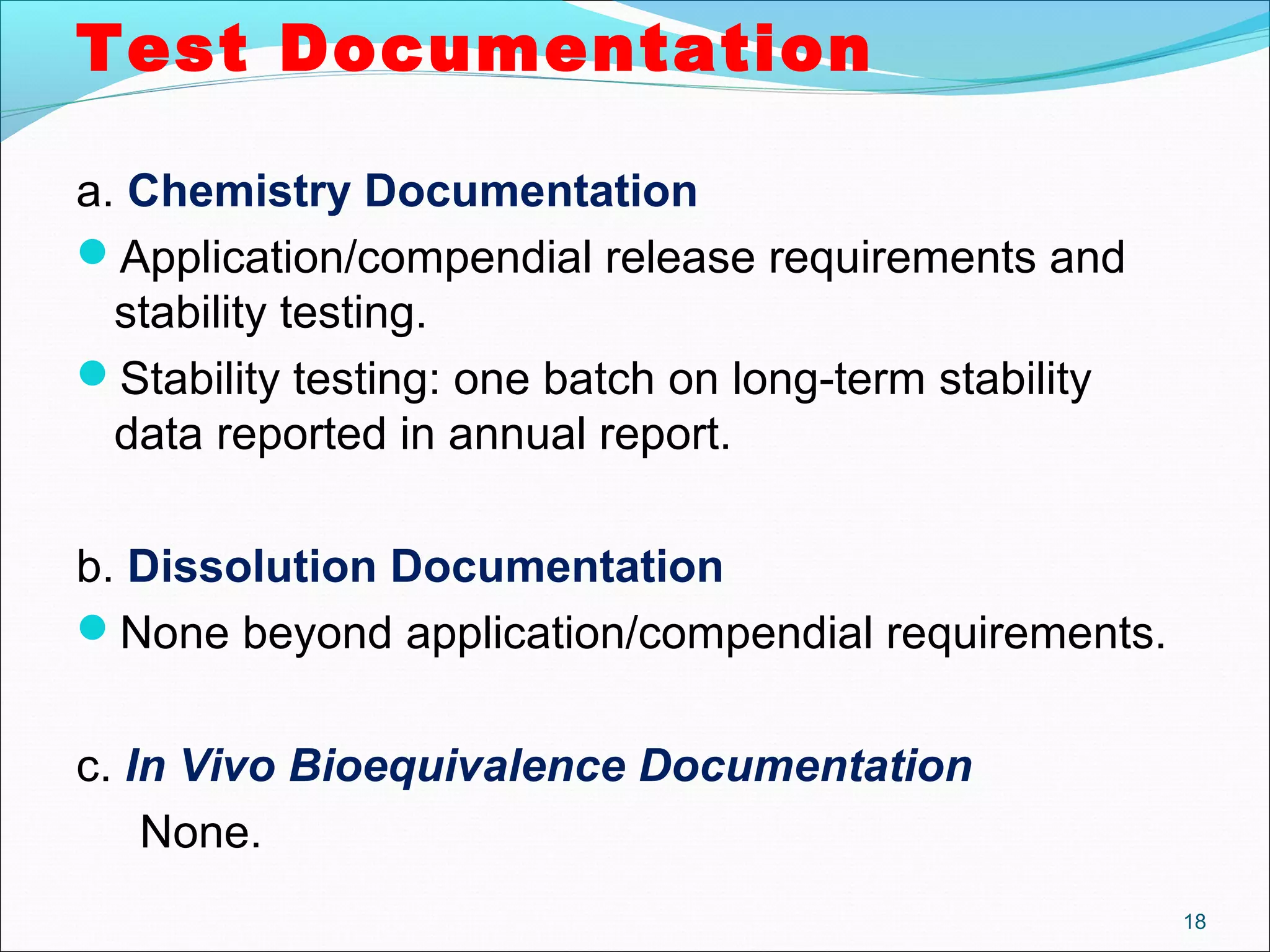 Test Documentation 
a. Chemistry Documentation 
Application/compendial release requirements and 
stability testing. 
Stability testing: one batch on long-term stability 
data reported in annual report. 
b. Dissolution Documentation 
None beyond application/compendial requirements. 
c. In Vivo Bioequivalence Documentation 
None. 
18 
 