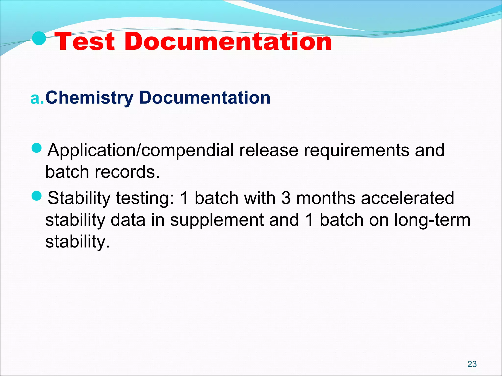 23 
Test Documentation 
a.Chemistry Documentation 
Application/compendial release requirements and 
batch records. 
Stability testing: 1 batch with 3 months accelerated 
stability data in supplement and 1 batch on long-term 
stability. 
 