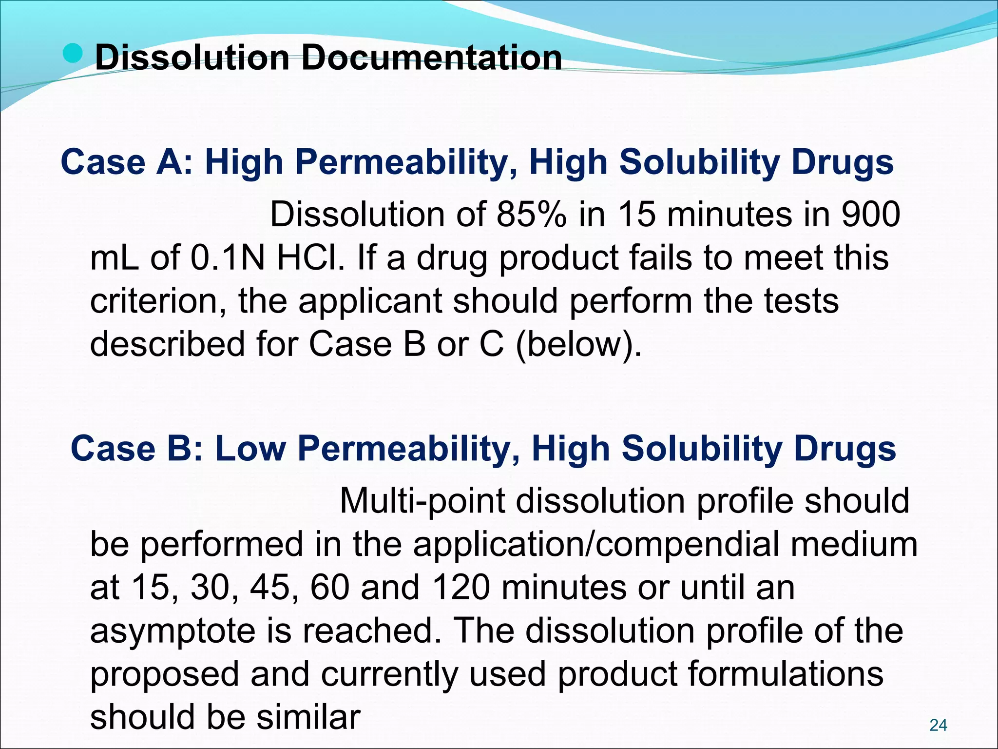 Dissolution Documentation 
Case A: High Permeability, High Solubility Drugs 
Dissolution of 85% in 15 minutes in 900 
mL of 0.1N HCl. If a drug product fails to meet this 
criterion, the applicant should perform the tests 
described for Case B or C (below). 
Case B: Low Permeability, High Solubility Drugs 
Multi-point dissolution profile should 
be performed in the application/compendial medium 
at 15, 30, 45, 60 and 120 minutes or until an 
asymptote is reached. The dissolution profile of the 
proposed and currently used product formulations 
should be similar 24 
 