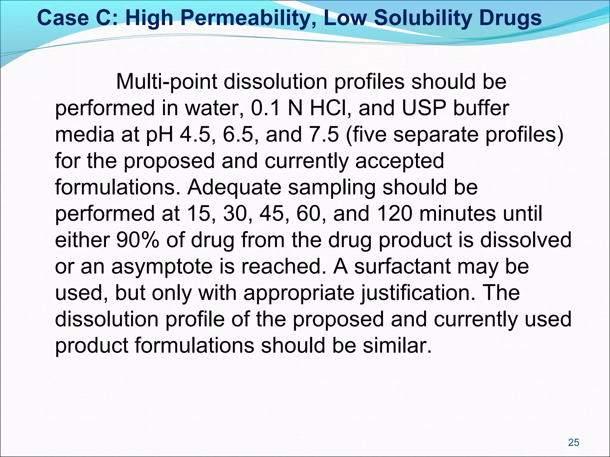 Case C: High Permeability, Low Solubility Drugs 
Multi-point dissolution profiles should be 
performed in water, 0.1 N HCl, and USP buffer 
media at pH 4.5, 6.5, and 7.5 (five separate profiles) 
for the proposed and currently accepted 
formulations. Adequate sampling should be 
performed at 15, 30, 45, 60, and 120 minutes until 
either 90% of drug from the drug product is dissolved 
or an asymptote is reached. A surfactant may be 
used, but only with appropriate justification. The 
dissolution profile of the proposed and currently used 
product formulations should be similar. 
25 
 