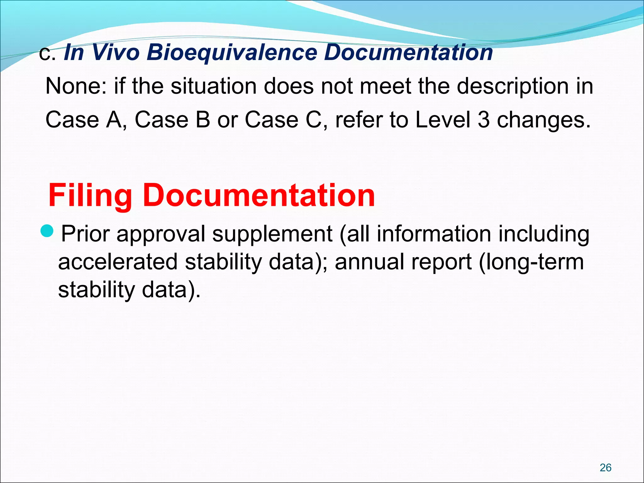 c. In Vivo Bioequivalence Documentation 
None: if the situation does not meet the description in 
Case A, Case B or Case C, refer to Level 3 changes. 
Filing Documentation 
Prior approval supplement (all information including 
accelerated stability data); annual report (long-term 
stability data). 
26 
 