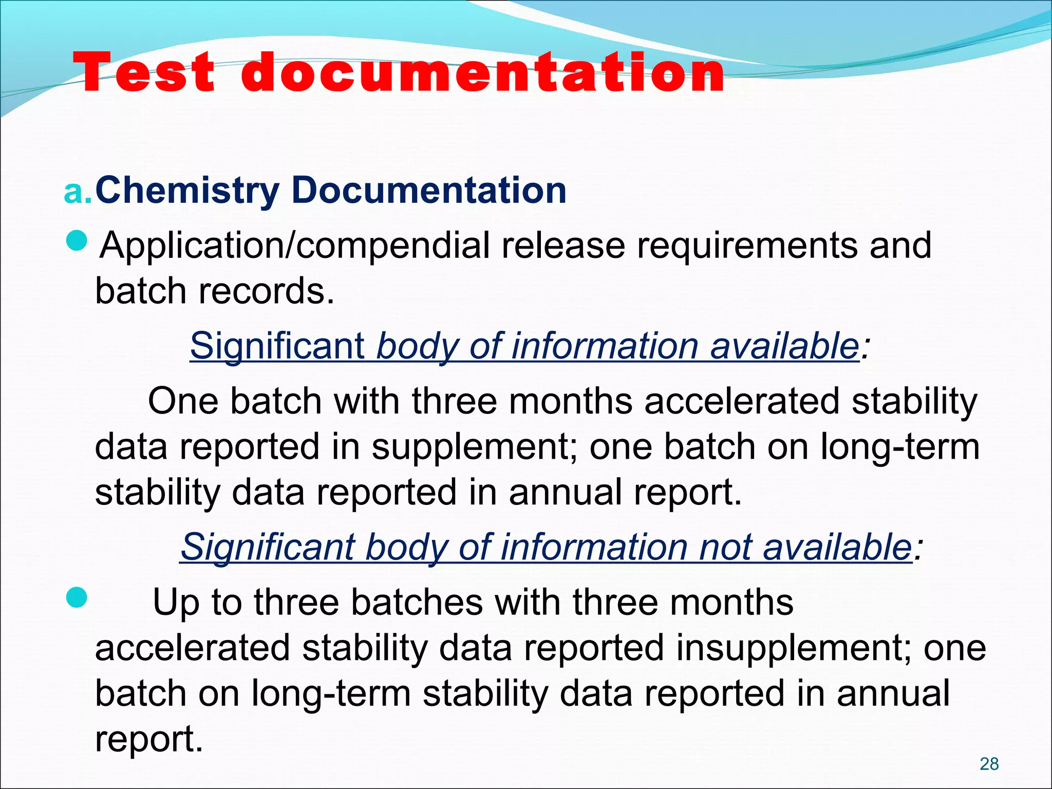 Test documentation 
a.Chemistry Documentation 
Application/compendial release requirements and 
batch records. 
Significant body of information available: 
One batch with three months accelerated stability 
data reported in supplement; one batch on long-term 
stability data reported in annual report. 
Significant body of information not available: 
 Up to three batches with three months 
accelerated stability data reported insupplement; one 
batch on long-term stability data reported in annual 
report. 28 
 