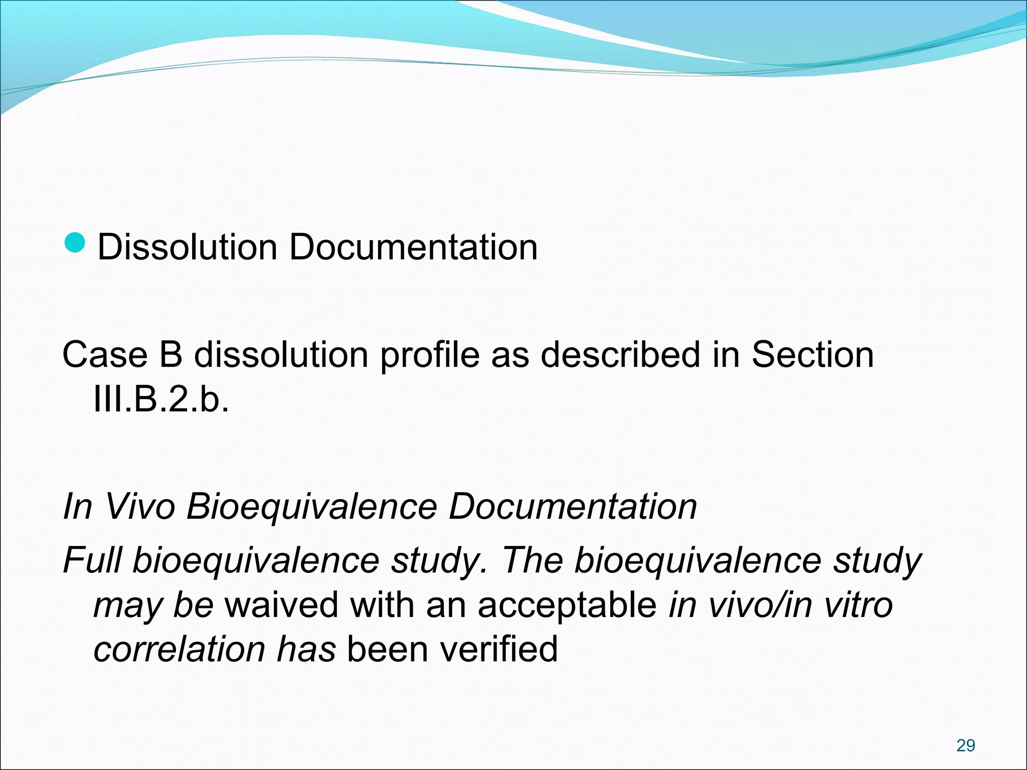 Dissolution Documentation 
Case B dissolution profile as described in Section 
III.B.2.b. 
In Vivo Bioequivalence Documentation 
Full bioequivalence study. The bioequivalence study 
may be waived with an acceptable in vivo/in vitro 
correlation has been verified 
29 
 
