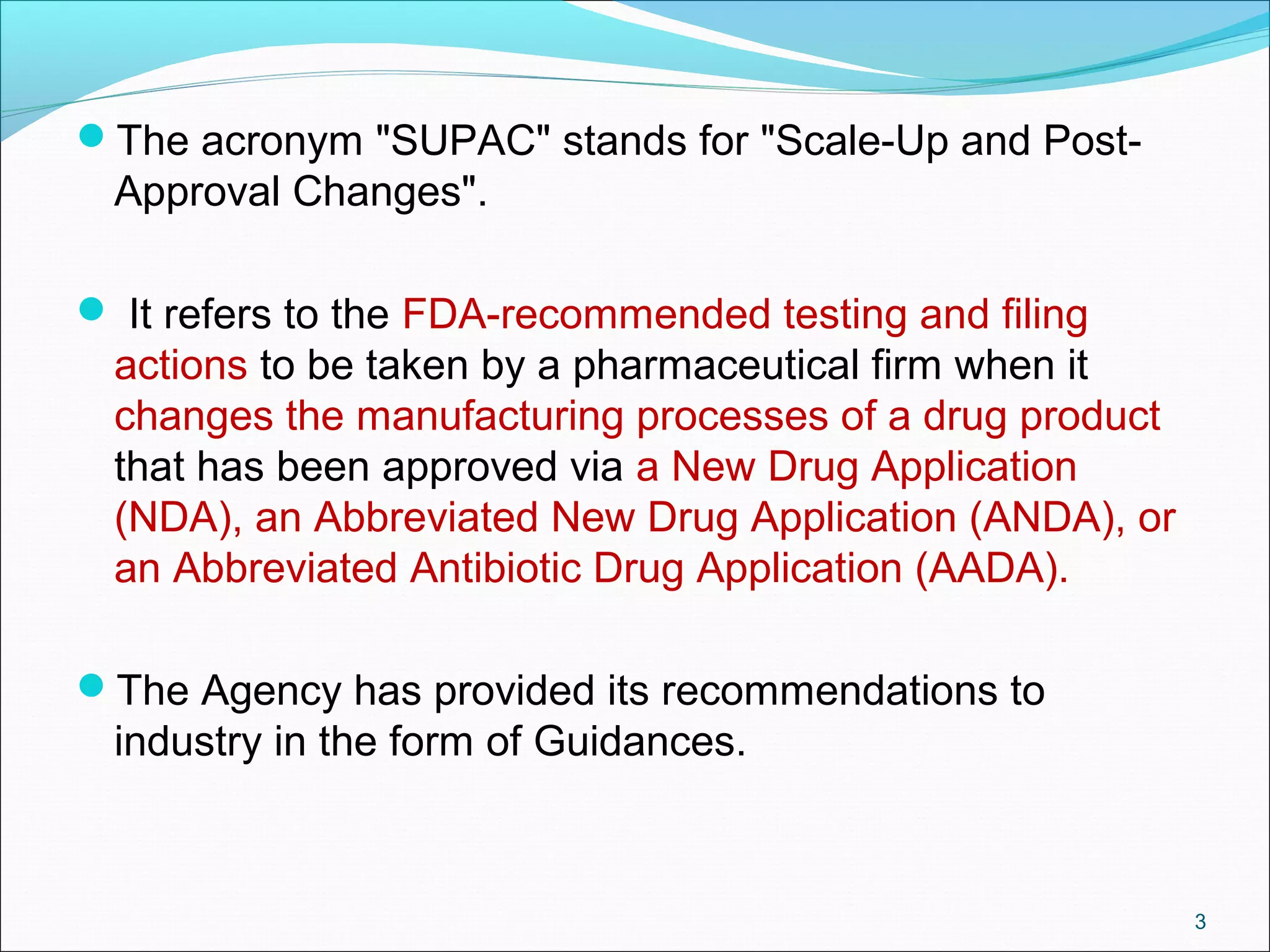 The acronym "SUPAC" stands for "Scale-Up and Post- 
Approval Changes". 
 It refers to the FDA-recommended testing and filing 
actions to be taken by a pharmaceutical firm when it 
changes the manufacturing processes of a drug product 
that has been approved via a New Drug Application 
(NDA), an Abbreviated New Drug Application (ANDA), or 
an Abbreviated Antibiotic Drug Application (AADA). 
The Agency has provided its recommendations to 
industry in the form of Guidances. 
3 
 