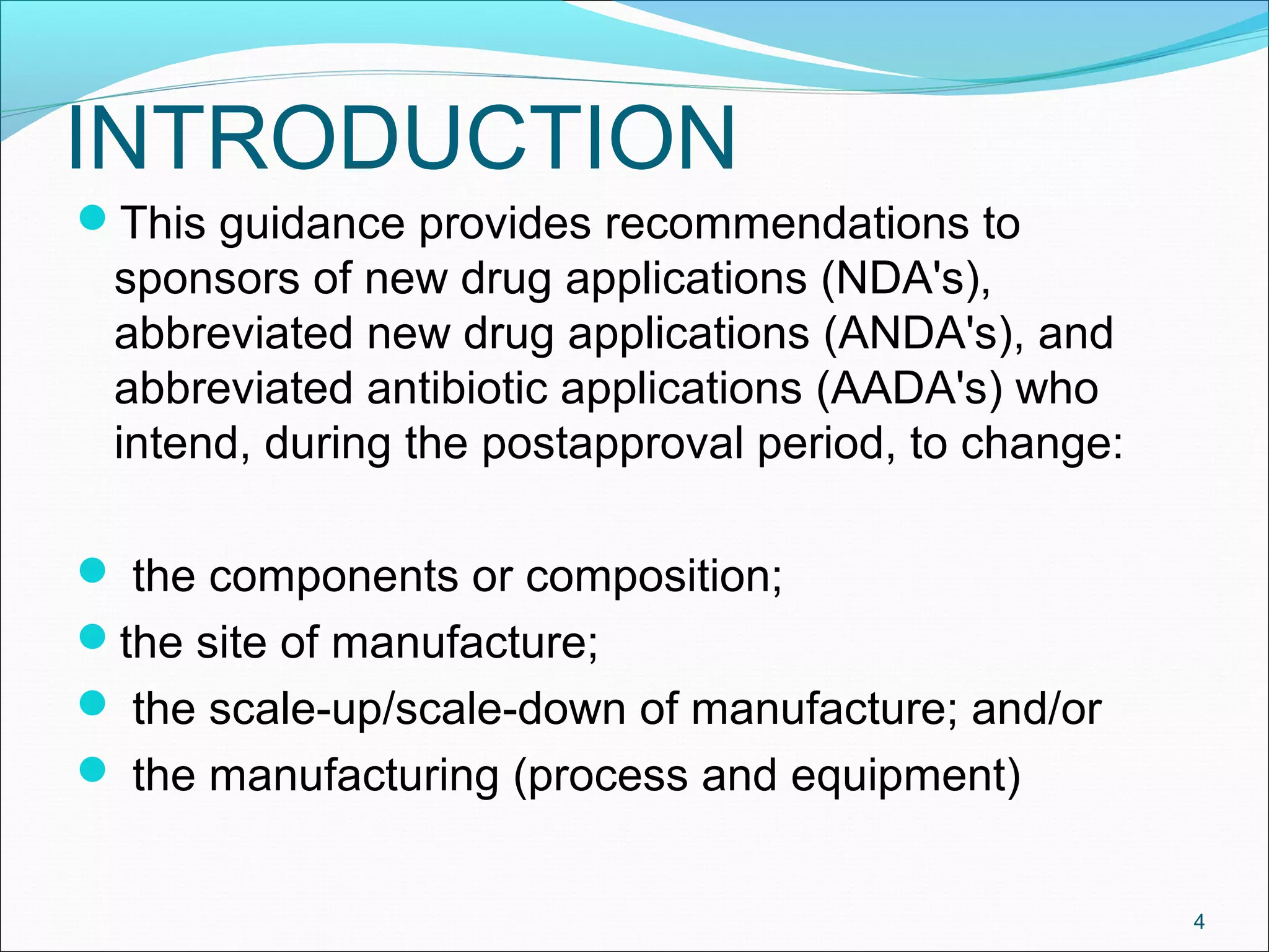 INTRODUCTION 
This guidance provides recommendations to 
sponsors of new drug applications (NDA's), 
abbreviated new drug applications (ANDA's), and 
abbreviated antibiotic applications (AADA's) who 
intend, during the postapproval period, to change: 
 the components or composition; 
the site of manufacture; 
 the scale-up/scale-down of manufacture; and/or 
 the manufacturing (process and equipment) 
4 
 