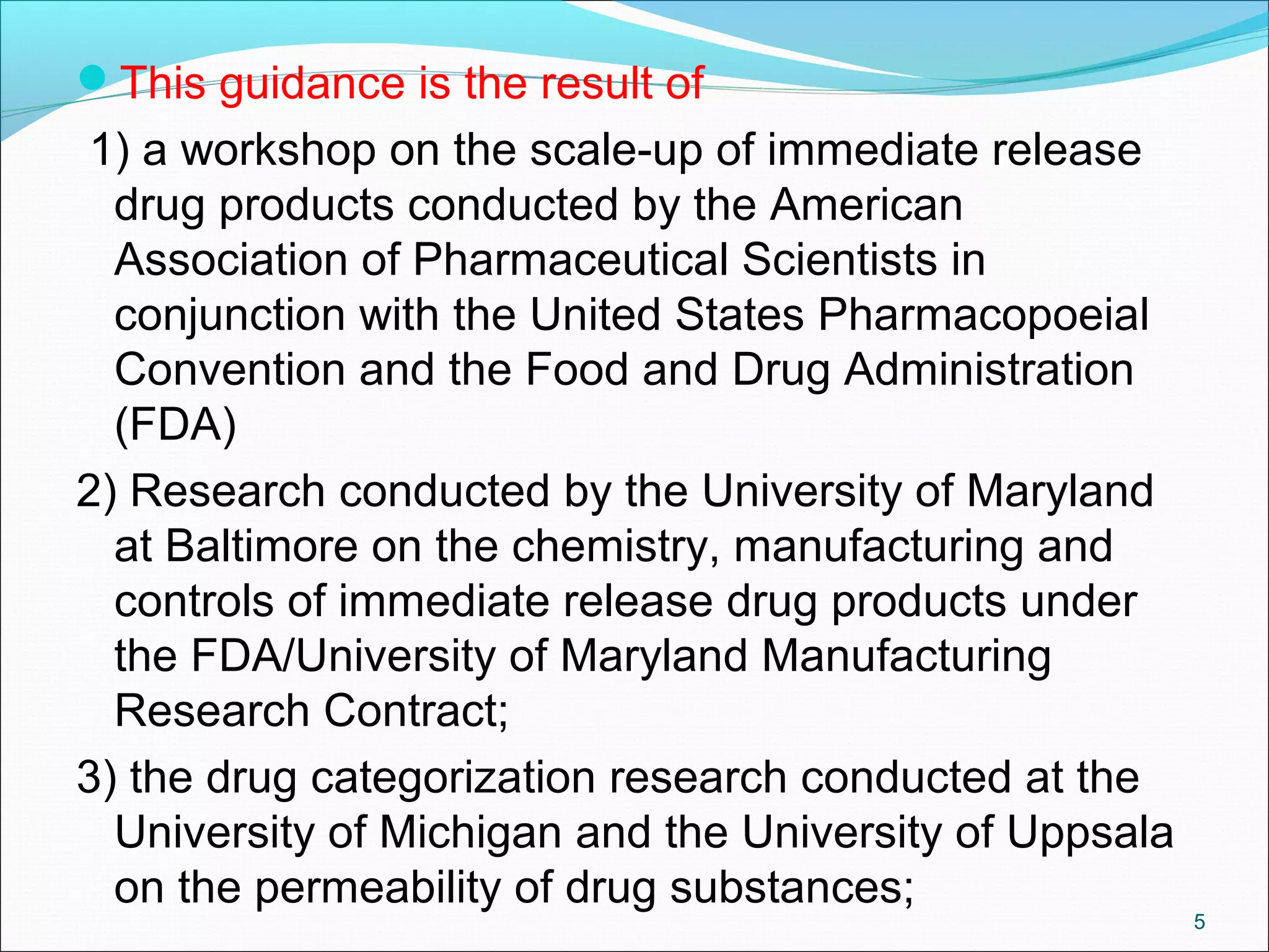 This guidance is the result of 
1) a workshop on the scale-up of immediate release 
drug products conducted by the American 
Association of Pharmaceutical Scientists in 
conjunction with the United States Pharmacopoeial 
Convention and the Food and Drug Administration 
(FDA) 
2) Research conducted by the University of Maryland 
at Baltimore on the chemistry, manufacturing and 
controls of immediate release drug products under 
the FDA/University of Maryland Manufacturing 
Research Contract; 
3) the drug categorization research conducted at the 
University of Michigan and the University of Uppsala 
on the permeability of drug substances; 
5 
 