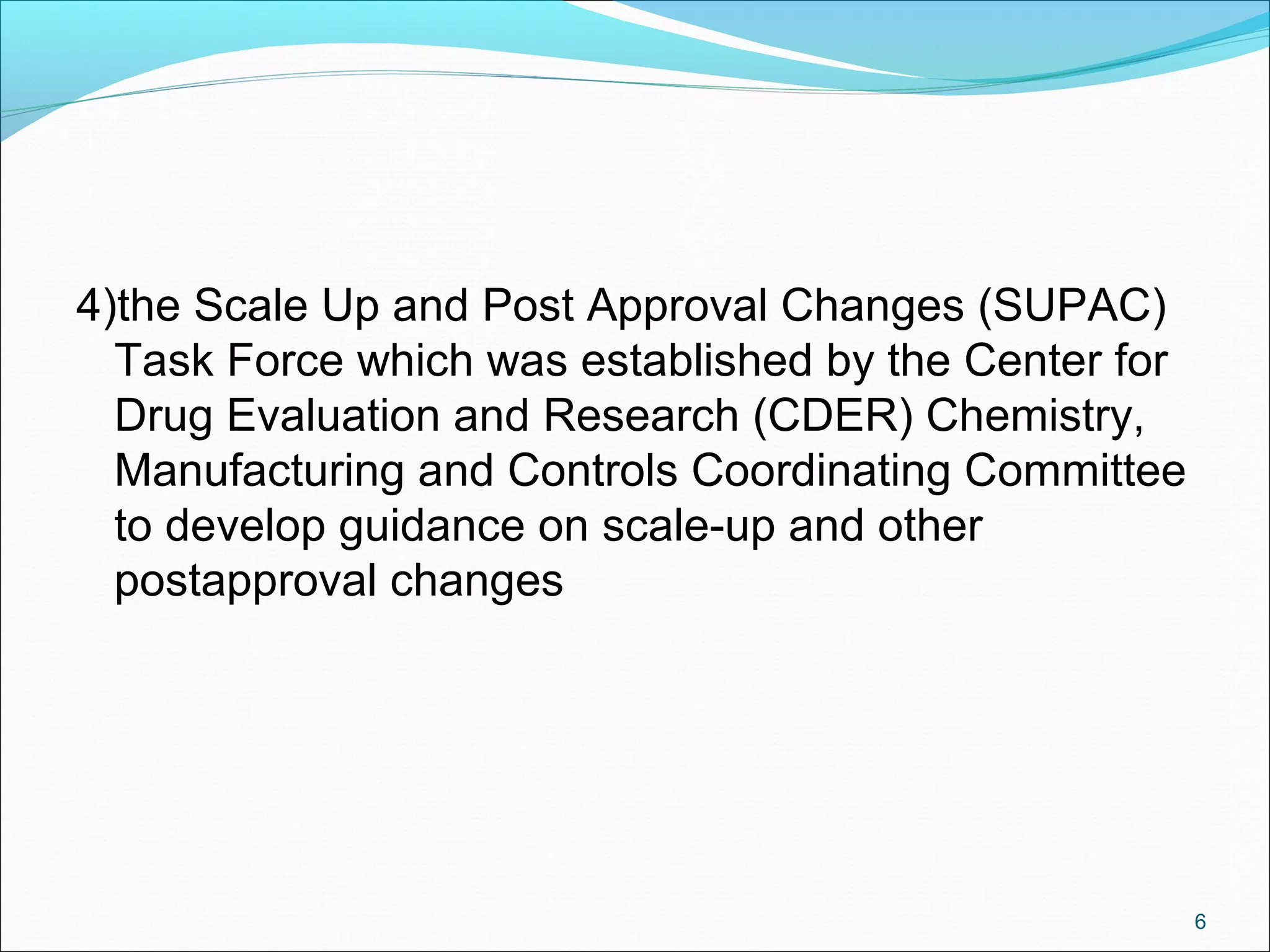 4)the Scale Up and Post Approval Changes (SUPAC) 
Task Force which was established by the Center for 
Drug Evaluation and Research (CDER) Chemistry, 
Manufacturing and Controls Coordinating Committee 
to develop guidance on scale-up and other 
postapproval changes 
6 
 
