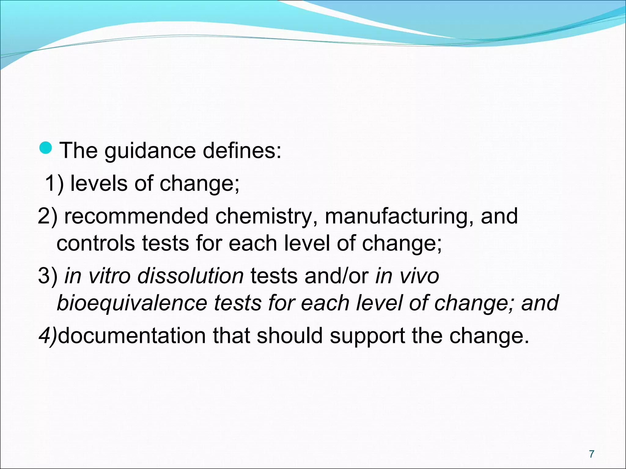 The guidance defines: 
1) levels of change; 
2) recommended chemistry, manufacturing, and 
controls tests for each level of change; 
3) in vitro dissolution tests and/or in vivo 
bioequivalence tests for each level of change; and 
4)documentation that should support the change. 
7 
 