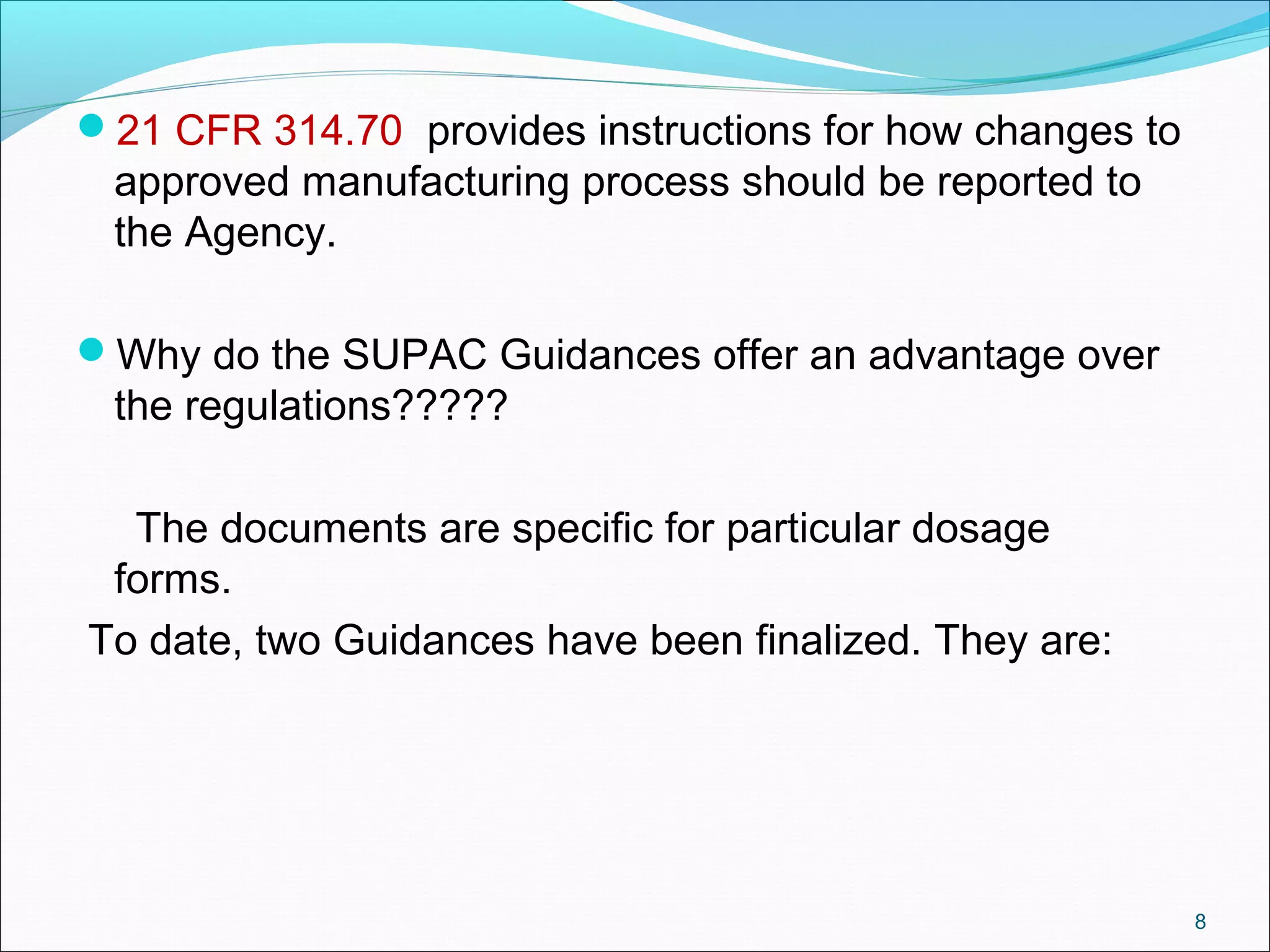 21 CFR 314.70 provides instructions for how changes to 
approved manufacturing process should be reported to 
the Agency. 
Why do the SUPAC Guidances offer an advantage over 
the regulations????? 
The documents are specific for particular dosage 
forms. 
To date, two Guidances have been finalized. They are: 
8 
 