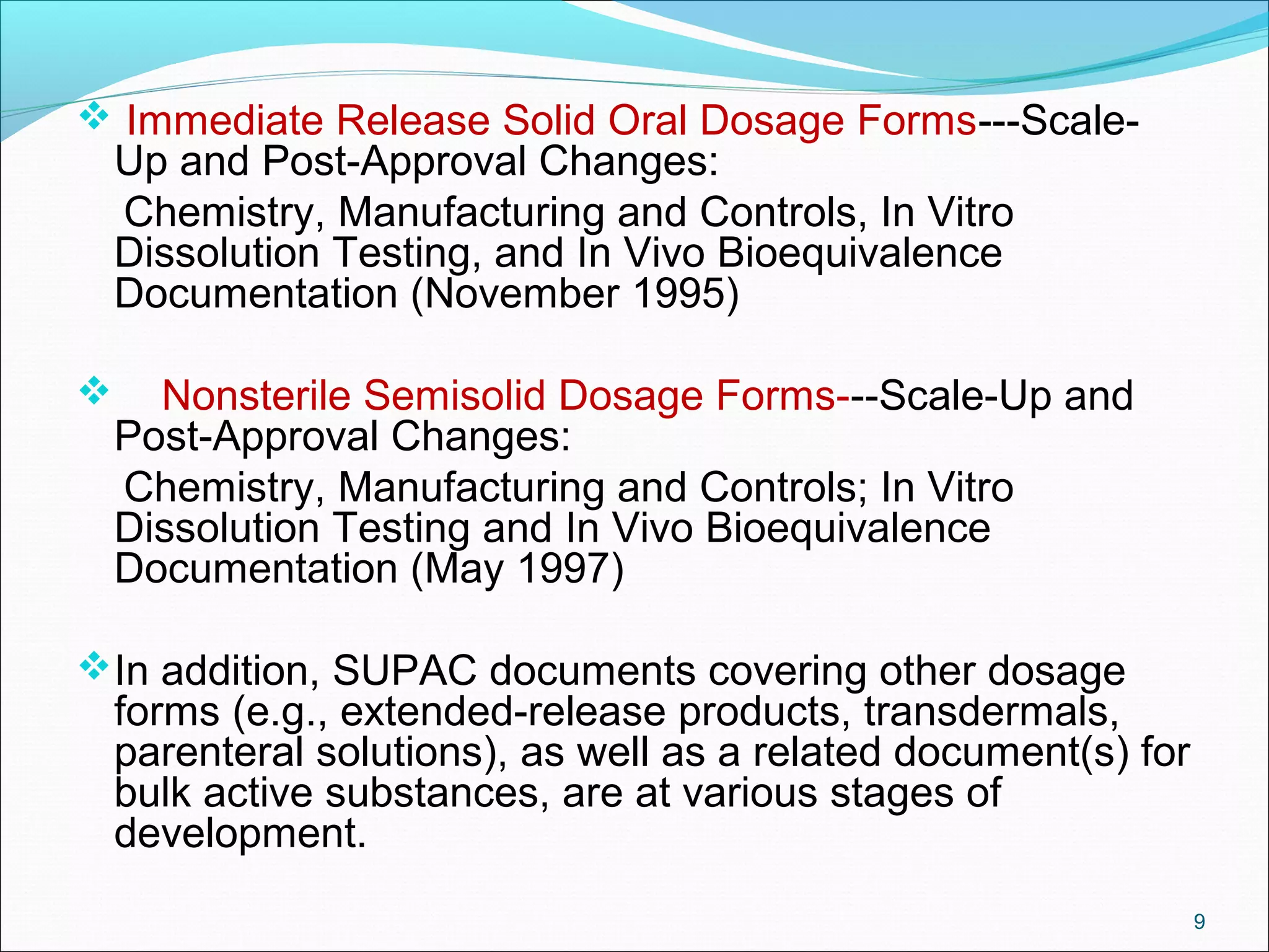 Immediate Release Solid Oral Dosage Forms---Scale- 
Up and Post-Approval Changes: 
Chemistry, Manufacturing and Controls, In Vitro 
Dissolution Testing, and In Vivo Bioequivalence 
Documentation (November 1995) 
 Nonsterile Semisolid Dosage Forms---Scale-Up and 
Post-Approval Changes: 
Chemistry, Manufacturing and Controls; In Vitro 
Dissolution Testing and In Vivo Bioequivalence 
Documentation (May 1997) 
In addition, SUPAC documents covering other dosage 
forms (e.g., extended-release products, transdermals, 
parenteral solutions), as well as a related document(s) for 
bulk active substances, are at various stages of 
development. 
9 
 