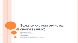 SCALE UP AND POST APPROVAL
CHANGES (SUPAC)
Submitted by:Gaurav
(M.pharma pharmaceutics)
Jamia hamdard
Submitted to:- Dr.Sanjula Baboota & Dr.Javed Ali
 