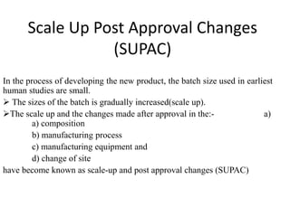 Scale Up Post Approval Changes
(SUPAC)
In the process of developing the new product, the batch size used in earliest
human studies are small.
 The sizes of the batch is gradually increased(scale up).
The scale up and the changes made after approval in the:- a)
a) composition
b) manufacturing process
c) manufacturing equipment and
d) change of site
have become known as scale-up and post approval changes (SUPAC)
 