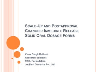SCALE-UP AND POSTAPPROVAL
CHANGES: IMMEDIATE RELEASE
SOLID ORAL DOSAGE FORMS
Vivek Singh Rathore
Research Scientist
R&D- Formulation
Jubilant Generics Pvt. Ltd.
 
