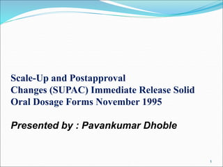 Scale-Up and Postapproval
Changes (SUPAC) Immediate Release Solid
Oral Dosage Forms November 1995
Presented by : Pavankumar Dhoble
1
 