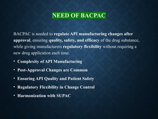 NEED OF BACPAC
BACPAC is needed to regulate API manufacturing changes after
approval, ensuring quality, safety, and efficacy of the drug substance,
while giving manufacturers regulatory flexibility without requiring a
new drug application each time.
• Complexity of API Manufacturing
• Post-Approval Changes are Common
• Ensuring API Quality and Patient Safety
• Regulatory Flexibility in Change Control
• Harmonization with SUPAC
 