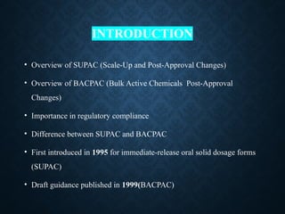 INTRODUCTION
• Overview of SUPAC (Scale-Up and Post-Approval Changes)
• Overview of BACPAC (Bulk Active Chemicals Post-Approval
Changes)
• Importance in regulatory compliance
• Difference between SUPAC and BACPAC
• First introduced in 1995 for immediate-release oral solid dosage forms
(SUPAC)
• Draft guidance published in 1999(BACPAC)
 