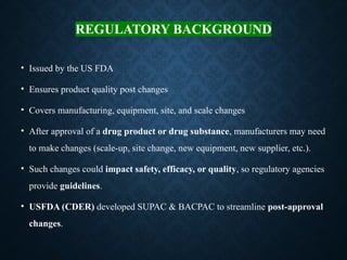 REGULATORY BACKGROUND
• Issued by the US FDA
• Ensures product quality post changes
• Covers manufacturing, equipment, site, and scale changes
• After approval of a drug product or drug substance, manufacturers may need
to make changes (scale-up, site change, new equipment, new supplier, etc.).
• Such changes could impact safety, efficacy, or quality, so regulatory agencies
provide guidelines.
• USFDA (CDER) developed SUPAC & BACPAC to streamline post-approval
changes.
 