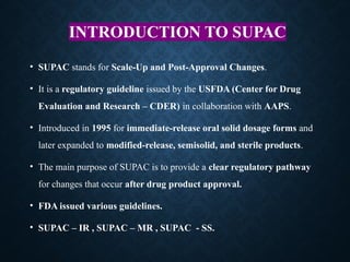 INTRODUCTION TO SUPAC
• SUPAC stands for Scale-Up and Post-Approval Changes.
• It is a regulatory guideline issued by the USFDA (Center for Drug
Evaluation and Research – CDER) in collaboration with AAPS.
• Introduced in 1995 for immediate-release oral solid dosage forms and
later expanded to modified-release, semisolid, and sterile products.
• The main purpose of SUPAC is to provide a clear regulatory pathway
for changes that occur after drug product approval.
• FDA issued various guidelines.
• SUPAC – IR , SUPAC – MR , SUPAC - SS.
 