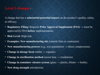 Level 3 changes :
A change that has a substantial potential impact on the product’s quality, safety,
or efficacy.
• Regulatory Filing: Requires Prior Approval Supplement (PAS) → must be
approved by FDA before implementation.
• Risk Level: High risk.
• Examples: New manufacturing site (outside firm or contractor).
• New manufacturing process (e.g., wet granulation → direct compression).
• Change in dosage form (tablet → capsule).
• Change in sterilization method (moist heat → irradiation).
• Change in container–closure system (glass → plastic, blister → bottle).
• New drug strength introduction.
 