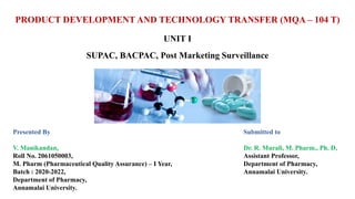 PRODUCT DEVELOPMENT AND TECHNOLOGY TRANSFER (MQA – 104 T)
UNIT I
SUPAC, BACPAC, Post Marketing Surveillance
Presented By
V. Manikandan,
Roll No. 2061050003,
M. Pharm (Pharmaceutical Quality Assurance) – I Year,
Batch : 2020-2022,
Department of Pharmacy,
Annamalai University.
Submitted to
Dr. R. Murali, M. Pharm., Ph. D,
Assistant Professor,
Department of Pharmacy,
Annamalai University.
 