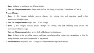 • Level 2, change in equipment to a different design
• Test and filing documentation - As per level 3 of the site change except Case C dissolution of Case B.
Process Changes
• Level 1, this changes includes process changes like mixing time and operating speed within
application/validation range.
• Test and filing document - as per level 1 of site change.
• Level 2, this changes includes process changes like mixing time and operating speed outside the
application/validation range.
• Test and filing documentation - as per the level 2 changes in site changes.
• Level 3, change in the type of the process used in the manufacture of the product, such as a change in from the
wet granulation to the direct compression of dry powder.
• Documentation - As per the level 3 changes of component and composition changes.
 