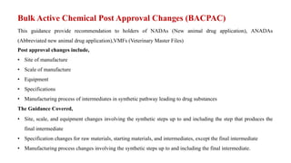 Bulk Active Chemical Post Approval Changes (BACPAC)
This guidance provide recommendation to holders of NADAs (New animal drug application), ANADAs
(Abbreviated new animal drug application),VMFs (Veterinary Master Files)
Post approval changes include,
• Site of manufacture
• Scale of manufacture
• Equipment
• Specifications
• Manufacturing process of intermediates in synthetic pathway leading to drug substances
The Guidance Covered,
• Site, scale, and equipment changes involving the synthetic steps up to and including the step that produces the
final intermediate
• Specification changes for raw materials, starting materials, and intermediates, except the final intermediate
• Manufacturing process changes involving the synthetic steps up to and including the final intermediate.
 
